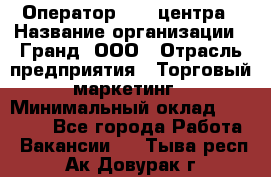 Оператор Call-центра › Название организации ­ Гранд, ООО › Отрасль предприятия ­ Торговый маркетинг › Минимальный оклад ­ 30 000 - Все города Работа » Вакансии   . Тыва респ.,Ак-Довурак г.